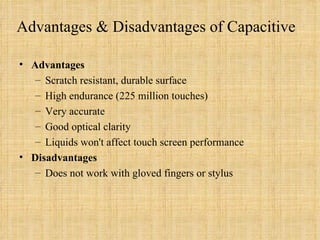 Advantages & Disadvantages of Capacitive Advantages Scratch resistant, durable surface High endurance (225 million touches) Very accurate Good optical clarity Liquids won't affect touch screen performance Disadvantages Does not work with gloved fingers or stylus 