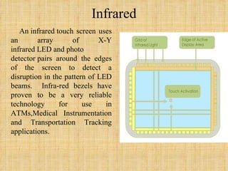 Infrared An infrared touch screen uses an array of X-Y infrared LED and photo detector pairs around the edges of the screen to detect a disruption in the pattern of LED beams.  Infra-red bezels have proven to be a very reliable technology for use in ATMs,Medical Instrumentation and Transportation Tracking applications.  