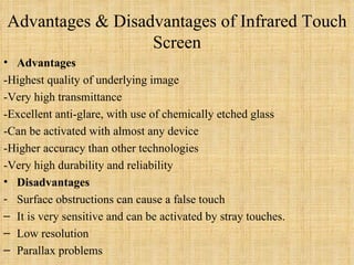 Advantages & Disadvantages of Infrared Touch Screen Advantages -Highest quality of underlying image -Very high transmittance  -Excellent anti-glare, with use of chemically etched glass -Can be activated with almost any device -Higher accuracy than other technologies -Very high durability and reliability Disadvantages Surface obstructions can cause a false touch It is very sensitive and can be activated by stray touches. Low resolution  Parallax problems 