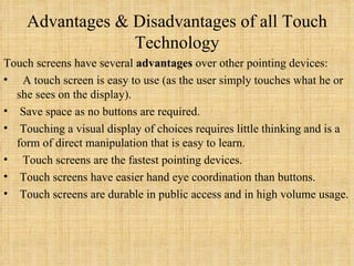 Advantages & Disadvantages of all Touch Technology Touch screens have several  advantages  over other pointing devices:    A touch screen is easy to use (as the user simply touches what he or she sees on the display).   Save space as no buttons are required.   Touching a visual display of choices requires little thinking and is a form of direct manipulation that is easy to learn.    Touch screens are the fastest pointing devices.   Touch screens have easier hand eye coordination than buttons.   Touch screens are durable in public access and in high volume usage. 