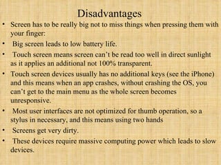   Disadvantages   Screen has to be really big not to miss things when pressing them with your finger:   Big screen leads to low battery life.   Touch screen means screen can’t be read too well in direct sunlight as it applies an additional not 100% transparent.  Touch screen devices usually has no additional keys (see the iPhone) and this means when an app crashes, without crashing the OS, you can’t get to the main menu as the whole screen becomes unresponsive.   Most user interfaces are not optimized for thumb operation, so a stylus in necessary, and this means using two hands   Screens get very dirty.   These devices require massive computing power which leads to slow devices. 