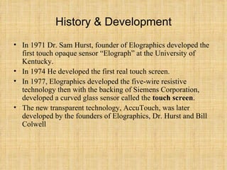 History & Development In 1971 Dr. Sam Hurst, founder of Elographics developed the first touch opaque sensor “Elograph” at the University of Kentucky.  In 1974 He developed the first real touch screen.  In 1977, Elographics developed the five-wire resistive technology then with the backing of Siemens Corporation, developed a curved glass sensor called the  touch screen .  The new transparent technology, AccuTouch, was later developed by the founders of Elographics, Dr. Hurst and Bill Colwell 