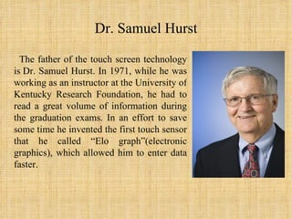 Dr. Samuel Hurst The father of the touch screen technology is Dr. Samuel Hurst. In 1971, while he was working as an instructor at the University of Kentucky Research Foundation, he had to read a great volume of information during the graduation exams. In an effort to save some time he invented the first touch sensor that he called “Еlo graph”(electronic graphics), which allowed him to enter data faster.  