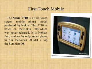 First Touch Mobile The  Nokia 7710  is a first touch screen mobile phone model produced by Nokia. The 7710 is based on the Nokia 7700 which was never released. It is Nokia's first, and so far only smart phone to run the Series 90 GUI a top the Symbian OS. 