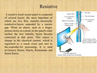 Resistive A resistive touch screen panel is composed of several layers, the most important of which are two thin, metallic, electrically conductive layers separated by a narrow gap. When an object, such as a finger, presses down on a point on the panel's outer surface the two metallic layers become connected at that point. This causes a change in the electrical current, which is registered as a touch event and sent to the controller for processing. It is used in Grocery Stores, Hotels, Restaurants and Retail Stores. 