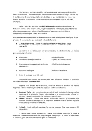 Estas funciones son imprescindibles a la hora de analizar las reacciones de los niños
frente a una imagen. Cómo hemos dicho anteriormente, cada una tiene su propia función, por
lo cual debemos de tener en cuenta las características ya que cuando nosotros vemos una
imagen, sentimos u observamos lo que nos quieren transmitir ya sea tristeza, felicidad,
amargura…
Por otra parte, encontramos el análisis audiovisual que es indispensable para la
formación humana tanto para los niños, los jóvenes como los adultos ya que es un beneficio
educativo que desarrollan valores y habilidades como la atención, la creatividad, la
competencia metodológica… entre muchas otras.
Esto permite que comprendamos los determinantes sociales, psicológicos e ideológicos de los
procesos de comunicación que favorece la educación humana.
4. LA TELEVISIÓN COMO AGENTE DE SOCIALIZACIÓN Y SU INFLUENCIA EN LA
EDUCACIÓN
Los motivos de ver la televisión son la información y el entretenimiento. Los efectos
generales que produce son:
 Información. - Entretenimiento.
 Socialización e integración social. - Agente de cambios sociales.
 Refuerzo de actitudes y comportamientos - Modelamiento de gustos.
preexistentes.
 Inculcación ideológica. - Concesión de estatus.
 Ilusión de participar en la vida real.
Existen diferentes medios de comunicación para diferentes públicos. La televisión
necesita dos sentidos: la vista y el oído.
Respecto a los efectos de la televisión, existe un énfasis en acentuar los efectos
negativos. Sobre la violencia y las conductas agresivas existen varias teorías:
 Bandura y Walters: un mecanismo de aprendizaje es la imitación. Imitamos muchas
conductas de la televisión. Cuanto más madura es la persona menos influida es.
Imitamos a aquellos personajes con los que nos identificamos.
 Klapper: “refuerzo”. Cuando una persona realiza una conducta y los efectos son
positivos, esa consecuencia positiva es el refuerzo. También existe el refuerzo negativo
para que desaparezcan esas conductas.
 Feshbach: viendo violencia canalizas la energía negativa. Esta idea proviene del
psicoanálisis.
La comunicación familiar ha cambiado. Una de las conductas habituales es poner la
televisión. Existe menos comunicación, porque exige el oído y la vista. El centro de atención es
la televisión, y los temas de conversación giran en torno a ella.
 