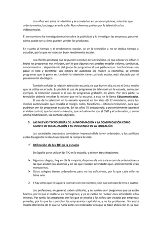 Los niños ven solos la televisión y se convierten en personas pasivas, mientras que
anteriormente, los juegos eran la calle. Nos volvemos pasivos por la televisión y las
videoconsolas.
El consumismo ha investigado mucho sobre la publicidad y lo investigan las empresas, para ver
cómo puede ser y cómo pueden vender los productos.
En cuanto al tiempo y el rendimiento escolar, se ve la televisión y no se dedica tiempo a
estudiar, por lo que no habrá un buen rendimiento escolar.
Los efectos positivos que se pueden concluir de la televisión, es que educar es influir, y
todos los programas nos influyen, por lo que algunos nos pueden enseñar valores, conductas,
conocimientos… dependiendo del grupo de programas al que pertenezcan. Las funciones son
pasar el rato y divertirse. Los índices de audiencia los mueve la economía, se emiten
programas que la gente ve, también la televisión tiene currículo oculto, está afectado por el
pensamiento ideológico.
También señalar la relación televisión-escuela, ya que hoy en día, no es el único medio
que se utiliza en el aula. Es posible el uso de programas de televisión en la escuela, como por
ejemplo, la televisión escolar o el uso de programas grabados en vídeo. Por otra parte, la
televisión debería enseñar lo mismo que en la escuela, a esto se le llama Educomunicador.
El uso de la televisión en la escuela apareció en los años 60. El ministerio, entre los
medios audiovisuales que enviaba al colegio, radio, tocadiscos… estaba la televisión, para que
pudieran ver los programas escolares. En los años 70 desapareció, y posteriormente apareció
el vídeo control, que lo tenía la maestra, que actualmente son el DVD y el ordenador, o como
última modificación, las pantallas digitales.
5. LAS NUEVAS TECNOLOGÍAS DE LA INFORMACIÓN Y LA COMUNICACIÓN COMO
AGENTE DE SOCIALIZACIÓN Y SU INFLUENCIA EN LA EDUCACIÓN
Las sociedades avanzadas consideran imprescindible tener ordenador, y los políticos
están divulgando la idea favoreciendo la compra de éste.
 Utilización de las TIC en la escuela
En España ya se utilizan las TIC en la escuela, y existen tres situaciones:
 Algunos colegios, hoy en día la mayoría, disponen de una sala entera de ordenadores a
las que acuden los alumnos y en las que realizan actividades que, anteriormente eran
manuscritas.
 Otros colegios tienen ordenadores pero no los suficientes, por lo que cada niño no
tiene uno.
 Y hay otros que ni siquiera cuentan con ese número, sino que constan de tres o cuatro.
Los profesores, en general, saben utilizarlo, y se suelen usar programas que ya están
hechos, por lo que el material es homogéneo, y ya se evitan de realizar esas actividades ellos
mismos. Por tanto, los programas con los que se enseña a los niños son creados por empresas
privadas, por lo que los controlan los empresarios capitalistas, y no los profesores. No existe
mucha diferencia de lo que se hacía antes sin ordenador a lo que se hace ahora con él, ya que
 