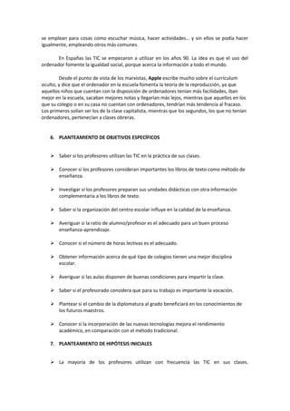 se emplean para cosas como escuchar música, hacer actividades… y sin ellos se podía hacer
igualmente, empleando otros más comunes.
En Españas las TIC se empezaron a utilizar en los años 90. La idea es que el uso del
ordenador fomente la igualdad social, porque acerca la información a todo el mundo.
Desde el punto de vista de los marxistas, Apple escribe mucho sobre el currículum
oculto, y dice que el ordenador en la escuela fomenta la teoría de la reproducción, ya que
aquellos niños que cuentan con la disposición de ordenadores tenían más facilidades, iban
mejor en la escuela, sacaban mejores notas y llegarían más lejos, mientras que aquellos en los
que su colegio o en su casa no cuentan con ordenadores, tendrían más tendencia al fracaso.
Los primeros solían ser los de la clase capitalista, mientras que los segundos, los que no tenían
ordenadores, pertenecían a clases obreras.
6. PLANTEAMIENTO DE OBJETIVOS ESPECÍFICOS
 Saber si los profesores utilizan las TIC en la práctica de sus clases.
 Conocer si los profesores consideran importantes los libros de texto como método de
enseñanza.
 Investigar si los profesores preparan sus unidades didácticas con otra información
complementaria a los libros de texto.
 Saber si la organización del centro escolar influye en la calidad de la enseñanza.
 Averiguar si la ratio de alumno/profesor es el adecuado para un buen proceso
enseñanza-aprendizaje.
 Conocer si el número de horas lectivas es el adecuado.
 Obtener información acerca de qué tipo de colegios tienen una mejor disciplina
escolar.
 Averiguar si las aulas disponen de buenas condiciones para impartir la clase.
 Saber si el profesorado considera que para su trabajo es importante la vocación.
 Plantear si el cambio de la diplomatura al grado beneficiará en los conocimientos de
los futuros maestros.
 Conocer si la incorporación de las nuevas tecnologías mejora el rendimiento
académico, en comparación con el método tradicional.
7. PLANTEAMIENTO DE HIPÓTESIS INICIALES
 La mayoría de los profesores utilizan con frecuencia las TIC en sus clases.
 