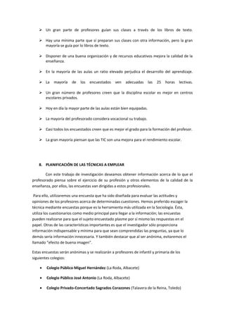  Un gran parte de profesores guían sus clases a través de los libros de texto.
 Hay una mínima parte que sí preparan sus clases con otra información, pero la gran
mayoría se guía por lo libros de texto.
 Disponer de una buena organización y de recursos educativos mejora la calidad de la
enseñanza.
 En la mayoría de las aulas un ratio elevado perjudica el desarrollo del aprendizaje.
 La mayoría de los encuestados ven adecuadas las 25 horas lectivas.
 Un gran número de profesores creen que la disciplina escolar es mejor en centros
escolares privados.
 Hoy en día la mayor parte de las aulas están bien equipadas.
 La mayoría del profesorado considera vocacional su trabajo.
 Casi todos los encuestados creen que es mejor el grado para la formación del profesor.
 La gran mayoría piensan que las TIC son una mejora para el rendimiento escolar.
8. PLANIFICACIÓN DE LAS TÉCNICAS A EMPLEAR
Con este trabajo de investigación deseamos obtener información acerca de lo que el
profesorado piensa sobre el ejercicio de su profesión y otros elementos de la calidad de la
enseñanza, por ellos, las encuestas van dirigidas a estos profesionales.
Para ello, utilizaremos una encuesta que ha sido diseñada para evaluar las actitudes y
opiniones de los profesores acerca de determinadas cuestiones. Hemos preferido escoger la
técnica mediante encuestas porque es la herramienta más utilizada en la Sociología. Ésta,
utiliza los cuestionarios como medio principal para llegar a la información; las encuestas
pueden realizarse para que el sujeto encuestado plasme por sí mismo las respuestas en el
papel. Otras de las características importantes es que el investigador sólo proporciona
información indispensable y mínima para que sean comprendidas las preguntas, ya que lo
demás sería información innecesaria. Y también destacar que al ser anónima, evitaremos el
llamado “efecto de buena imagen”.
Estas encuestas serán anónimas y se realizarán a profesores de infantil y primaria de los
siguientes colegios:
• Colegio Público Miguel Hernández (La Roda, Albacete)
• Colegio Público José Antonio (La Roda, Albacete)
• Colegio Privado-Concertado Sagrados Corazones (Talavera de la Reina, Toledo)
 