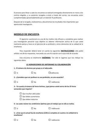El proceso para llevar a cabo las encuestas se realizará entregadas directamente en mano a los
centros elegidos, y su posterior recogida o envío a través del correo. Las encuestas serán
cumplimentadas aproximadamente por un total de 75 profesores.
Después de la recogida, analizaremos y discutiremos los resultados más importantes que
aporta esta investigación.
MODELO DE ENCUESTA
El siguiente cuestionario es uno de los medios más eficaces y completos para realizar
una investigación personal cuyo objetivo es obtener información acerca de lo que usted
realmente piensa y hace en el ejercicio de su profesión y otros elementos de la calidad de la
enseñanza.
Para responder deberá tener en cuenta las siguientes INSTRUCCIONES: sólo podrá
señalar una de las respuestas, marcando con una X la opción con la que esté de acuerdo.
Esta encuesta es totalmente ANÓNIMA. Tan sólo le rogamos que nos indique los
siguientes datos:
LE AGRADECEMOS DE ANTEMANO SU COLABORACIÓN
1.- El número de alumnos por grupo es el adecuado.
 Sí  No Indiferente
2.- ¿Considera que ser profesor es una profesión, no una vocación?
 Sí  No  Indiferente
3.- En cuanto al número de horas lectivas, ¿qué piensa usted acerca de las 25 horas
semanales que imparte?
 Que resultan adecuadas
 Que deben aumentarse
 Que deben reducirse
4.- Las aulas reúnen las condiciones óptimas para el trabajo que en ella se realiza.
 Sí  No  Indiferente
5.- ¿Cree que la actual ley de enseñanza (LOE) es completa en cuanto a la calidad de la
enseñanza?
 Sí  No  Indiferente
 
