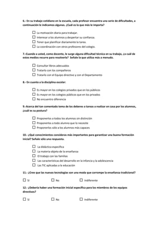 6.- En su trabajo cotidiano en la escuela, cada profesor encuentra una serie de dificultades, a
continuación le indicamos algunas. ¿Cuál es la que más le importa?
 La motivación diaria para trabajar.
 Interesar a los alumnos y despertar su confianza.
 Tener que planificar diariamente la tarea.
 La coordinación con otros profesores del colegio.
7.-Cuando a usted, como docente, le surge alguna dificultad técnica en su trabajo, ¿a cuál de
estos medios recurre para resolverla? Señale la que utiliza más a menudo.
 Consultar libros adecuados
 Tratarlo con los compañeros
 Tratarlo con el Equipo directivo y con el Departamento
8.- En cuanto a la disciplina escolar:
 Es mayor en los colegios privados que en los públicos
 Es mayor en los colegios públicos que en los privados
 No encuentro diferencia
9.-Acerca del tan comentado tema de los deberes o tareas a realizar en casa por los alumnos,
¿cuál es su postura?
 Proponerlos a todos los alumnos sin distinción
 Proponerlos a todo alumno que lo necesite
 Proponerlos sólo a los alumnos más capaces
10.- ¿Qué conocimientos consideras más importantes para garantizar una buena formación
inicial? Señale sólo una respuesta.
 La didáctica específica
 La materia objeto de la enseñanza
 El trabajo con las familias
 Las características del desarrollo en la infancia y la adolescencia
 Las TIC aplicadas a la educación
11.- ¿Cree que las nuevas tecnologías son una moda que corrompe la enseñanza tradicional?
 Sí  No  Indiferente
12.- ¿Debería haber una formación inicial específica para los miembros de los equipos
directivos?
 Sí  No  Indiferente
 