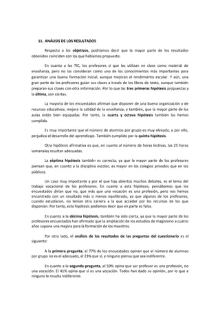 11. ANÁLISIS DE LOS RESULTADOS
Respecto a los objetivos, podríamos decir que la mayor parte de los resultados
obtenidos coinciden con los que habíamos propuesto.
En cuanto a las TIC, los profesores sí que las utilizan en clase como material de
enseñanza, pero no las consideran como uno de los conocimientos más importantes para
garantizar una buena formación inicial, aunque mejoran el rendimiento escolar. Y aún, una
gran parte de los profesores guían sus clases a través de los libros de texto, aunque también
preparan sus clases con otra información. Por lo que las tres primeras hipótesis propuestas y
la última, son ciertas.
La mayoría de los encuestados afirman que disponer de una buena organización y de
recursos educativos, mejora la calidad de la enseñanza; y también, que la mayor parte de las
aulas están bien equipadas. Por tanto, la cuarta y octava hipótesis también las hemos
cumplido.
Es muy importante que el número de alumnos por grupo es muy elevado, y por ello,
perjudica el desarrollo del aprendizaje. También cumplido por la quinta hipótesis.
Otra hipótesis afirmativa es que, en cuanto al número de horas lectivas, las 25 horas
semanales resultan adecuadas.
La séptima hipótesis también es correcta, ya que la mayor parte de los profesores
piensan que, en cuanto a la disciplina escolar, es mayor en los colegios privados que en los
públicos.
Un caso muy importante y por el que hay abiertos muchos debates, es el tema del
trabajo vocacional de los profesores. En cuanto a esta hipótesis, pensábamos que los
encuestados dirían que no, que más que una vocación es una profesión, pero nos hemos
encontrado con un resultado más o menos equilibrado, ya que algunos de los profesores,
cuando estudiaron, no tenían otra carrera a la que acceder por los recursos de los que
disponían. Por tanto, esta hipótesis podíamos decir que en parte es falsa.
En cuanto a la décima hipótesis, también ha sido cierta, ya que la mayor parte de los
profesores encuestados han afirmado que la ampliación de los estudios de magisterio a cuatro
años supone una mejora para la formación de los maestros.
Por otro lado, el análisis de los resultados de las preguntas del cuestionario es el
siguiente:
A la primera pregunta, el 77% de los encuestados opinan que el número de alumnos
por grupo no es el adecuado, el 23% que sí, y ninguno piensa que sea indiferente.
En cuanto a la segunda pregunta, el 59% opina que ser profesor es una profesión, no
una vocación. El 41% opina que sí es una vocación. Todos han dado su opinión, por lo que a
ninguno le resulta indiferente.
 