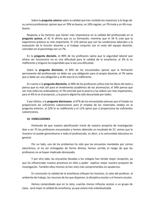 Sobre la pregunta catorce sobre la calidad que han recibido los maestros/ a lo largo de
su carrera profesional, opinan que un 70% es buena, un 19% regular, un 7% mala y un 4% muy
buena.
Respecto a los factores que tienen más importancia en la calidad del profesorado en la
pregunta quince, el 41 % afirma que es su formación, mientras que el 34 % cree que la
experiencia práctica es más importante. El 11% piensa que son las condiciones laborales y la
evaluación de la función docente y el trabajo conjunto con el resto del equipo docente,
coinciden en el porcentaje con un 7%.
En la pregunta dieciséis, el 89% de los profesores opina que la seguridad laboral que
ofrece ser funcionario no es una dificultad para la calidad de la enseñanza; al 3% le es
indiferente y ninguno ha respondido que sí sea una dificultad.
Sobre la pregunta diecisiete, el 89% de los encuestados opinan que la formación
permanente del profesorado no debe ser una obligación para el propio docente; el 7% opina
que sí debe ser una obligación y al 4% esto le es indiferente.
En cuanto a la pregunta dieciocho, el 48% de los profesores utiliza más los libros de texto y
piensa que es más útil para el rendimiento académico de los alumnos/as; el 34% piensa que
son más útiles los ordenadores; el 7% coincide que la pizarra y los vídeos son más importantes;
para el 4% lo es el proyector, y la pizarra digital ha sido descartada por todos.
Y por último, a la pregunta diecinueve, el 67% de los encuestados piensas que el Estado no
proporciona las suficientes subvenciones para el empleo de los materiales citados en la
pregunta anterior; al 22% le es indiferente y el 11% opina que sí proporciona las suficientes
subvenciones.
12. CONCLUSIONES
Partiendo de que nuestra planificación inicial de nuestro proyecto de investigación
iban a ser 75 los profesores encuestados y hemos obtenido un resultado de 27, vemos que la
muestra no puede generalizarse a todo el profesorado, es decir, a la comunidad educativa en
general.
Por un lado, uno de los problemas ha sido que las encuestas mandados por correo
electrónico, al no ser entregadas de forma directa, hemos corrido el riesgo de que los
profesores no se hayan implicado demasiado.
Y por otro lado, las encuestas llevadas a los colegios han tenido mejor recepción, ya
que ha influenciado nuestra presencia en ellos y poder explicar mejor nuestro proyecto de
investigación. También ellos mismos se han visto más comprometidos en ayudarnos.
En conclusión la calidad de la enseñanza influyen los horarios, la ratio del profesor, el
ambiente de trabajo, los recursos de los que disponen, la disciplina escolar y el horario escolar.
Hemos comprobado que en la ratio, cuantos menos niños/as asistan a un grupo de
clase, será mejor la calidad de enseñanza, ya que estará más individualizada.
 