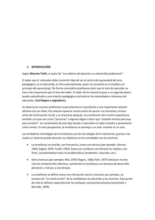 1. INTRODUCCIÓN
Según Maurice Tarfic, el autor de “Los saberes del docente y su desarrollo profesional”:
El saber que el educador debe transmitir deja de ser el centro de la gravedad del acto
pedagógico; es el educando, el niño esencialmente, quien se convierte en el modelo y el
principio del aprendizaje. De forma carismática podríamos decir que el acto de aprender se
hace más importante que el acto del saber. El saber de los maestros pasa a un segundo plano;
queda subordinado a una relación pedagógica centrada en las necesidades e intereses del
educando. (Carl Rogers y seguidores).
Se observa en muchos profesores la persistencia en la profesión y una importante relación
afectiva con los niños. Esa relación aparece mucho antes de asumir sus funciones, incluso
antes de la formación inicial, y se mantiene después. Los profesores dan mucha importancia
también a lo que son como “personas” y algunos llegan a decir que “estaban hechos para eso,
para enseñar”. Un sentimiento de este tipo tiende a naturalizar el saber enseñar y presentarlo
como innato. En esta perspectiva, la enseñanza se asemeja a un arte: enseñar es un arte.
Las verdaderas tecnologías de la enseñanza son las tecnologías de la interacción, gracias a las
cuales un docente puede alcanzar sus objetivos en las actividades con los alumnos.
• La enseñanza se concibe, con frecuencia, como una técnica (por ejemplo: Skinner,
1969; Gagné, 1976; Tardif, 1992): basta con combinar con eficacia los medios y los
fines, considerándose éstos no problemáticos (evidentes, naturales, etc.)
• Otros teóricos (por ejemplo: Neil, 1970; Rogers, 1968; Paré, 1977) destacan mucho
más los componentes afectivos, asimilando la enseñanza a un proceso de desarrollo
personal o, incluso, a una terapia.
• La enseñanza se define como una interacción social y necesita, por ejemplo, un
proceso de “co-construcción” de la realidad por los docentes y los alumnos. Esta punto
de vista lo definen especialmente los enfoques socioconstructivistas (Larochelle y
Bernadz, 1994).
 