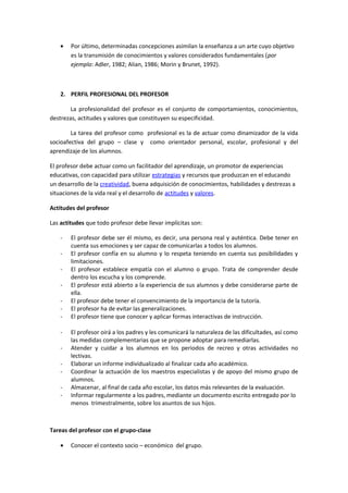 • Por último, determinadas concepciones asimilan la enseñanza a un arte cuyo objetivo
es la transmisión de conocimientos y valores considerados fundamentales (por
ejemplo: Adler, 1982; Alian, 1986; Morin y Brunet, 1992).
2. PERFIL PROFESIONAL DEL PROFESOR
La profesionalidad del profesor es el conjunto de comportamientos, conocimientos,
destrezas, actitudes y valores que constituyen su especificidad.
La tarea del profesor como profesional es la de actuar como dinamizador de la vida
socioafectiva del grupo – clase y como orientador personal, escolar, profesional y del
aprendizaje de los alumnos.
El profesor debe actuar como un facilitador del aprendizaje, un promotor de experiencias
educativas, con capacidad para utilizar estrategias y recursos que produzcan en el educando
un desarrollo de la creatividad, buena adquisición de conocimientos, habilidades y destrezas a
situaciones de la vida real y el desarrollo de actitudes y valores.
Actitudes del profesor
Las actitudes que todo profesor debe llevar implícitas son:
- El profesor debe ser él mismo, es decir, una persona real y auténtica. Debe tener en
cuenta sus emociones y ser capaz de comunicarlas a todos los alumnos.
- El profesor confía en su alumno y lo respeta teniendo en cuenta sus posibilidades y
limitaciones.
- El profesor establece empatía con el alumno o grupo. Trata de comprender desde
dentro los escucha y los comprende.
- El profesor está abierto a la experiencia de sus alumnos y debe considerarse parte de
ella.
- El profesor debe tener el convencimiento de la importancia de la tutoría.
- El profesor ha de evitar las generalizaciones.
- El profesor tiene que conocer y aplicar formas interactivas de instrucción.
- El profesor oirá a los padres y les comunicará la naturaleza de las dificultades, así como
las medidas complementarias que se propone adoptar para remediarlas.
- Atender y cuidar a los alumnos en los periodos de recreo y otras actividades no
lectivas.
- Elaborar un informe individualizado al finalizar cada año académico.
- Coordinar la actuación de los maestros especialistas y de apoyo del mismo grupo de
alumnos.
- Almacenar, al final de cada año escolar, los datos más relevantes de la evaluación.
- Informar regularmente a los padres, mediante un documento escrito entregado por lo
menos trimestralmente, sobre los asuntos de sus hijos.
Tareas del profesor con el grupo-clase
• Conocer el contexto socio – económico del grupo.
 