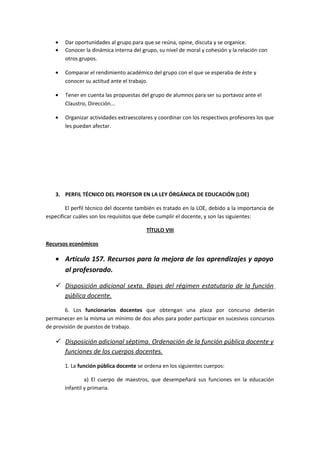 • Dar oportunidades al grupo para que se reúna, opine, discuta y se organice.
• Conocer la dinámica interna del grupo, su nivel de moral y cohesión y la relación con
otros grupos.
• Comparar el rendimiento académico del grupo con el que se esperaba de éste y
conocer su actitud ante el trabajo.
• Tener en cuenta las propuestas del grupo de alumnos para ser su portavoz ante el
Claustro, Dirección...
• Organizar actividades extraescolares y coordinar con los respectivos profesores los que
les puedan afectar.
3. PERFIL TÉCNICO DEL PROFESOR EN LA LEY ÓRGÁNICA DE EDUCACIÓN (LOE)
El perfil técnico del docente también es tratado en la LOE, debido a la importancia de
especificar cuáles son los requisitos que debe cumplir el docente, y son las siguientes:
TÍTULO VIII
Recursos económicos
• Artículo 157. Recursos para la mejora de los aprendizajes y apoyo
al profesorado.
 Disposición adicional sexta. Bases del régimen estatutario de la función
pública docente.
6. Los funcionarios docentes que obtengan una plaza por concurso deberán
permanecer en la misma un mínimo de dos años para poder participar en sucesivos concursos
de provisión de puestos de trabajo.
 Disposición adicional séptima. Ordenación de la función pública docente y
funciones de los cuerpos docentes.
1. La función pública docente se ordena en los siguientes cuerpos:
a) El cuerpo de maestros, que desempeñará sus funciones en la educación
infantil y primaria.
 