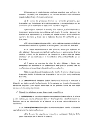 b) Los cuerpos de catedráticos de enseñanza secundaria y de profesores de
enseñanza secundaria, que desempeñarán sus funciones en la educación secundaria
obligatoria, bachillerato y formación profesional.
c) El cuerpo de profesores técnicos de formación profesional, que
desempeñará sus funciones en la formación profesional y, excepcionalmente, en las
condiciones que se establezcan, en la educación secundaria obligatoria.
d) El cuerpo de profesores de música y artes escénicas, que desempeñará sus
funciones en las enseñanzas elementales y profesionales de música y danza, en las
enseñanzas de arte dramático y, en su caso, en aquellas materias de las enseñanzas
superiores de música y danza o de la modalidad de artes del bachillerato que se
determinen.
e) El cuerpo de catedráticos de música y artes escénicas, que desempeñará sus
funciones en las enseñanzas superiores de música y danza y en las de arte dramático.
f) Los cuerpos de catedráticos de artes plásticas y diseño y de profesores de
artes plásticas y diseño, que desempeñarán sus funciones en las enseñanzas de artes
plásticas y diseño, en las enseñanzas de conservación y restauración de bienes
culturales y en las enseñanzas de la modalidad de artes del bachillerato que se
determinen.
g) El cuerpo de maestros de taller de artes plásticas y diseño, que
desempeñará sus funciones en las enseñanzas de artes plásticas y diseño y en las
enseñanzas de conservación y restauración de bienes culturales.
h) Los cuerpos de catedráticos de escuelas oficiales de idiomas y de profesores
de escuelas oficiales de idiomas, que desempeñarán sus funciones en las enseñanzas
de idiomas.
2. Las Administraciones educativas podrán establecer los requisitos de formación o
titulación que deben cumplir los funcionarios de los cuerpos que imparten la educación
secundaria obligatoria para impartir enseñanzas de los primeros cursos de esta etapa
correspondientes a otra especialidad.
 Disposición adicional octava. Cuerpos de catedráticos.
1. Los funcionarios de los cuerpos de catedráticos de enseñanza secundaria, de música
y artes escénicas, de escuelas oficiales de idiomas y de artes plásticas y diseño realizarán las
funciones que se les encomiendan en la presente Ley y las que reglamentariamente se
determinen.
2. Con carácter preferente se atribuyen a los funcionarios de los cuerpos citados en el
apartado anterior, las siguientes funciones:
a) La dirección de proyectos de innovación e investigación didáctica de la
propia especialidad que se realicen en el centro.
 