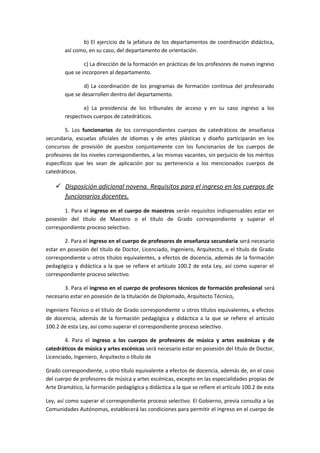 b) El ejercicio de la jefatura de los departamentos de coordinación didáctica,
así como, en su caso, del departamento de orientación.
c) La dirección de la formación en prácticas de los profesores de nuevo ingreso
que se incorporen al departamento.
d) La coordinación de los programas de formación continua del profesorado
que se desarrollen dentro del departamento.
e) La presidencia de los tribunales de acceso y en su caso ingreso a los
respectivos cuerpos de catedráticos.
5. Los funcionarios de los correspondientes cuerpos de catedráticos de enseñanza
secundaria, escuelas oficiales de idiomas y de artes plásticas y diseño participarán en los
concursos de provisión de puestos conjuntamente con los funcionarios de los cuerpos de
profesores de los niveles correspondientes, a las mismas vacantes, sin perjuicio de los méritos
específicos que les sean de aplicación por su pertenencia a los mencionados cuerpos de
catedráticos.
 Disposición adicional novena. Requisitos para el ingreso en los cuerpos de
funcionarios docentes.
1. Para el ingreso en el cuerpo de maestros serán requisitos indispensables estar en
posesión del título de Maestro o el título de Grado correspondiente y superar el
correspondiente proceso selectivo.
2. Para el ingreso en el cuerpo de profesores de enseñanza secundaria será necesario
estar en posesión del título de Doctor, Licenciado, Ingeniero, Arquitecto, o el título de Grado
correspondiente u otros títulos equivalentes, a efectos de docencia, además de la formación
pedagógica y didáctica a la que se refiere el artículo 100.2 de esta Ley, así como superar el
correspondiente proceso selectivo.
3. Para el ingreso en el cuerpo de profesores técnicos de formación profesional será
necesario estar en posesión de la titulación de Diplomado, Arquitecto Técnico,
Ingeniero Técnico o el título de Grado correspondiente u otros títulos equivalentes, a efectos
de docencia, además de la formación pedagógica y didáctica a la que se refiere el artículo
100.2 de esta Ley, así como superar el correspondiente proceso selectivo.
4. Para el ingreso a los cuerpos de profesores de música y artes escénicas y de
catedráticos de música y artes escénicas será necesario estar en posesión del título de Doctor,
Licenciado, Ingeniero, Arquitecto o título de
Grado correspondiente, u otro título equivalente a efectos de docencia, además de, en el caso
del cuerpo de profesores de música y artes escénicas, excepto en las especialidades propias de
Arte Dramático, la formación pedagógica y didáctica a la que se refiere el artículo 100.2 de esta
Ley, así como superar el correspondiente proceso selectivo. El Gobierno, previa consulta a las
Comunidades Autónomas, establecerá las condiciones para permitir el ingreso en el cuerpo de
 