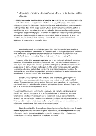  Disposición transitoria decimoséptima. Acceso a la función pública
docente.
2. Durante los años de implantación de la presente Ley, el acceso a la función pública docente
se realizará mediante un procedimiento selectivo en el que, en la fase de concurso se
valorarán la formación académica y, de forma preferente, la experiencia docente previa en los
centros públicos de la misma etapa educativa, hasta los límites legales permitidos. La fase de
oposición, que tendrá una sola prueba, versará sobre los contenidos de la especialidad que
corresponda, la aptitud pedagógica y el dominio de las técnicas necesarias para el ejercicio de
la docencia. Para la regulación de este procedimiento de concurso-oposición, se tendrá en
cuenta lo previsto en el apartado anterior, a cuyos efectos se requerirán los informes
oportunos de las Administraciones educativas.
El clima psicológico de la experiencia educativa tiene una influencia decisiva en la
cualidad y cantidad de los aprendizajes; en tanto en cuanto se sea capaz de crear un ambiente
libre, estimulante y cargado de comprensión se estará favoreciendo el surgimiento de la
individualidad, la autoorientación y el aprendizaje automotivado y autodirigido.
Podemos hablar de la pedagogía rogeriana, que es una pedagogía relacional, empeñada
en romper el aislamiento, la distancia que nuestros usos y costumbres crean un individuo y
otro. Rogers hace del grupo la “clase”. Según el mismo Rogers lo defiende, la experiencia de
grupo es uno de los más eficaces medios para facilitar un aprendizaje, desarrollo y cambio
constructivos, tanto en los individuos como en las organizaciones a que pertenecen. En
Rogers, el grupo tendrá éxito o fracasará en la medida en que la persona que lo coordina sepa
o no poner él su entrega y, sobre todo, su autenticidad.
Por otra parte, el profesor debe centrarse en el aprendizaje, y preocuparse de
proporcionar recursos a sus estudiantes; recursos en el sentido ya más tradicional de la
palabra. Entre estos recursos se encuentran libros, artículos, grabaciones de entrevistas o
grupos, películas, etc., además de las personas o situaciones ajenas a la institución educativa
que el facilitador pone a disposición del grupo.
También se utilizan medios audiovisuales en las aulas, por ejemplo, cuando un profesor
imparte una clase. El comunicador es el profesor, el mensaje es la materia o temas que
tenemos que estudiar, el medio puede ser un aula en este caso, el receptor somos las
personas que lo escuchamos y los efectos, es el comportamiento que nos produce a la hora de
llevarlo a cabo o no en muchas ocasiones. Para ello, el mensaje que nos transmite es una
información importante de conocimientos sobre dichos temas.
Las imágenes también desencadenan algunas funciones. Estas funciones son de modo
simbólico (representa a través de las imágenes los símbolos), de modo epistémico (nos dan
información visual) y de modo estético (cuyo objetivo es que los niños y niñas sientan y
perciban sensaciones que le producen al ver dichas imágenes).
 