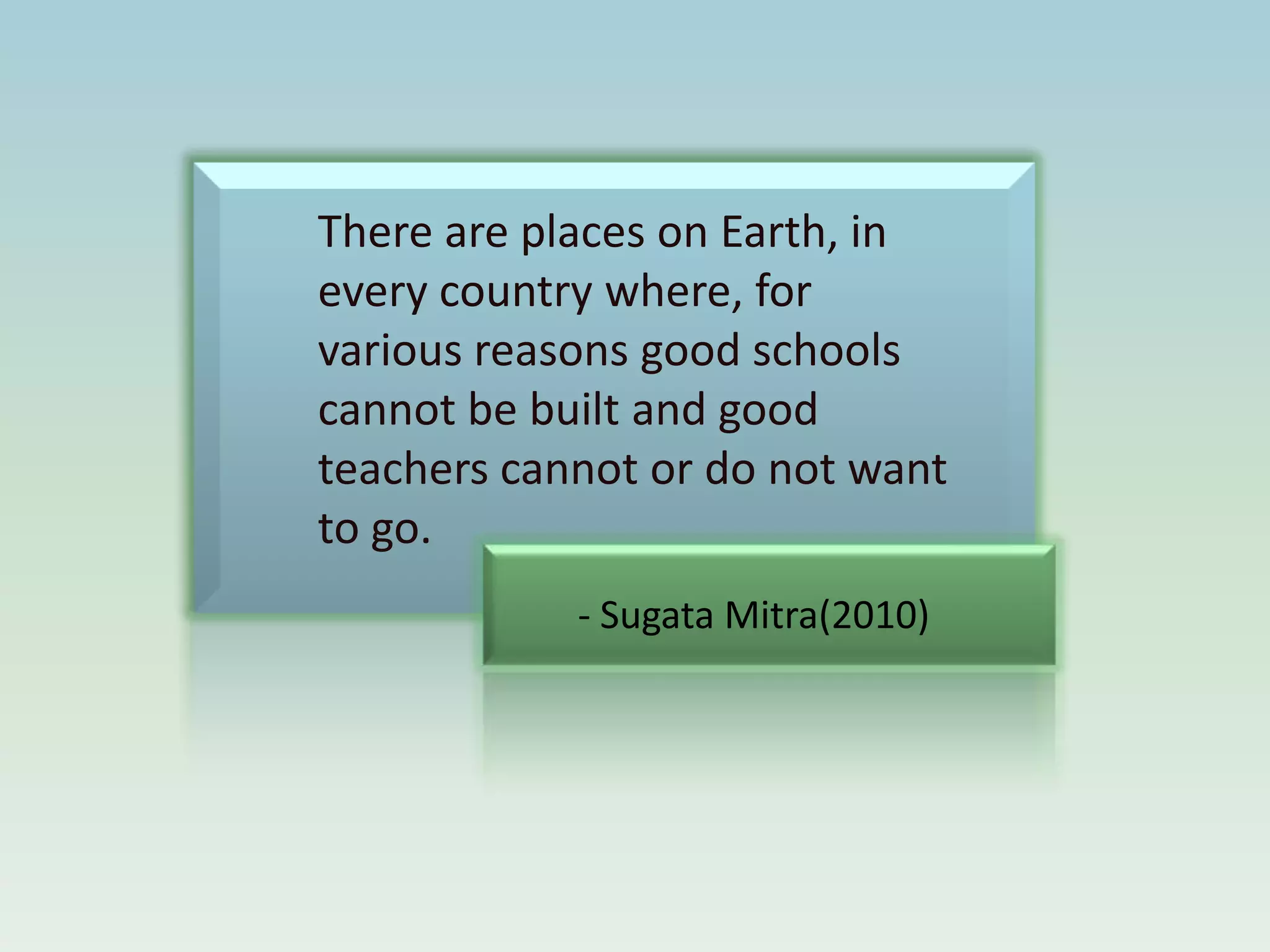 There are places on Earth, in
every country where, for
various reasons good schools
cannot be built and good
teachers cannot or do not want
to go.
            - Sugata Mitra(2010)
 