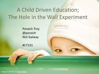 A Child Driven Education;
        The Hole in the Wall Experiment
                         Poraich Troy
                         @poraich
                         NUI Galway

                         #CT231




Image CC BY-NC 2.0 Cuba Gallery
 