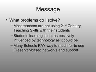 Message
• What problems do I solve?
  – Most teachers are not using 21st Century
    Teaching Skills with their students
  – Students learning is not as positively
    influenced by technology as it could be
  – Many Schools PAY way to much for to use
    Fileserver-based networks and support
 