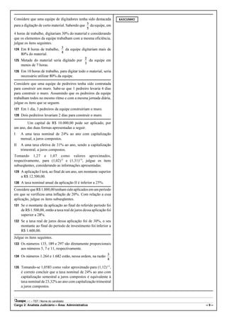Considere que uma equipe de digitadores tenha sido destacada           RASCUNHO

para a digitação de certo material. Sabendo que        da equipe, em

4 horas de trabalho, digitariam 30% do material e considerando
que os elementos da equipe trabalham com a mesma eficiência,
julgue os itens seguintes.
124 Em 8 horas de trabalho,             da equipe digitariam mais de
     80% do material.
125 Metade do material seria digitado por             da equipe em
     menos de 7 horas.
126 Em 10 horas de trabalho, para digitar todo o material, seria
     necessário utilizar 80% da equipe.

Considere que uma equipe de pedreiros tenha sido contratada
para construir um muro. Sabe-se que 1 pedreiro levaria 4 dias
para construir o muro. Assumindo que os pedreiros da equipe
trabalham todos no mesmo ritmo e com a mesma jornada diária,
julgue os itens que se seguem.
127 Em 1 dia, 3 pedreiros da equipe construiriam o muro.
128 Dois pedreiros levariam 2 dias para construir o muro.

        Um capital de R$ 10.000,00 pode ser aplicado, por
um ano, das duas formas apresentadas a seguir.
I    A uma taxa nominal de 24% ao ano com capitalização
     mensal, a juros compostos.
II   A uma taxa efetiva de 31% ao ano, sendo a capitalização
     trimestral, a juros compostos.
Tomando 1,27 e 1,07 como valores aproximados,
respectivamente, para (1,02)12 e (1,31)1/4, julgue os itens
subseqüentes, considerando as informações apresentadas.
129 A aplicação I terá, ao final de um ano, um montante superior
     a R$ 12.500,00.
130 A taxa nominal anual da aplicação II é inferior a 25%.

Considere que R$ 1.000,00 tenham sido aplicados em um período
em que se verificou uma inflação de 20%. Com relação a essa
aplicação, julgue os itens subseqüentes.
131 Se o montante da aplicação ao final do referido período foi
     de R$ 1.500,00, então a taxa real de juros dessa aplicação foi
     superior a 28%.
132 Se a taxa real de juros dessa aplicação foi de 30%, o seu
     montante ao final do período de investimento foi inferior a
     R$ 1.600,00.
Julgue os itens seguintes.
133 Os números 135, 189 e 297 são diretamente proporcionais
     aos números 5, 7 e 11, respectivamente.

134 Os números 1.264 e 1.682 estão, nessa ordem, na razão          .

135 Tomando-se 1,0583 como valor aproximado para (1,12)1/2,
     é correto concluir que a taxa nominal de 24% ao ano com
     capitalização semestral a juros compostos é equivalente à
     taxa nominal de 23,32% ao ano com capitalização trimestral
     a juros compostos.


           – TST / Nome do candidato:
Cargo 2: Analista Judiciário – Área: Administrativa                               –9–
 