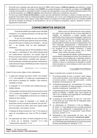 •       De acordo com o comando a que cada um dos itens de 1 a 150 se refira, marque, na folha de respostas, para cada item: o campo
        designado com o código C, caso julgue o item CERTO; ou o campo designado com o código E, caso julgue o item ERRADO.
        A ausência de marcação ou a marcação de ambos os campos não serão apenadas, ou seja, não receberão pontuação negativa. Para
        as devidas marcações, use a folha de respostas, único documento válido para a correção das suas provas.
•       Nos itens que avaliam Noções de Informática, a menos que seja explicitamente informado o contrário, considere que todos os
        programas mencionados estão em configuração-padrão, em português, que o mouse está configurado para pessoas destras e que
        expressões como clicar, clique simples e clique duplo referem-se a cliques com o botão esquerdo do mouse. Considere também
        que não há restrições de proteção, de funcionamento e de uso em relação aos programas, arquivos, diretórios, recursos e
        equipamentos mencionados.


                                                   CONHECIMENTOS BÁSICOS
    1            O mundo do trabalho tem mudado numa velocidade                                   1            Muitas coisas nos diferenciam dos outros animais,
        vertiginosa e, se os empregos diminuem, isso não quer dizer                                   mas nada é mais marcante do que a nossa capacidade de
        que o trabalho também.                                                                        trabalhar, de transformar o mundo segundo nossa
                                                                                                  4   qualificação, nossa energia, nossa imaginação. Ainda assim,
    4            Só que ele está mudando de cara. Como também                                         para a grande maioria dos homens, o trabalho nada mais é do
        está mudando o perfil de quem acaba de sair da universidade,                                  que puro desgaste da vida. Na sociedade capitalista, a
        da mesma forma que as exigências da sociedade e — por que                                 7   produtividade do trabalho aumentou simultaneamente a tão
    7   não? — do mercado, cada vez mais globalizado e                                                forte rotinização, apequenamento e embrutecimento do
                                                                                                      processo de trabalho de forma que já não há nada que mais
        competitivo.
                                                                                                 10   nos desagrade do que trabalhar. Preferimos, a grande
                 Tudo indica que mais de 70% do trabalho no futuro                                    maioria, fazer o que temos em comum com os outros
10      vão requerer a combinação de uma sólida educação geral                                        animais: comer, dormir, descansar, acasalar.
        com conhecimentos específicos; um coquetel capaz de                                      13            Nossa capacidade de trabalho, a potência humana de
        fornecer às pessoas compreensão dos processos, capacidade                                     transformação e emancipação de todos, ficou limitada a ser
                                                                                                      apenas o nosso meio de ganhar pão. Capacidade, potência,
13      de transferir conhecimentos, prontidão para antecipar e
                                                                                                 16   criação, o trabalho foi transformado pelo capital no seu
        resolver problemas, condições para aprender continuamente,                                    contrário. Tornou-se o instrumento de alienação no sentido
        conhecimento de línguas, habilidade para tratar com pessoas                                   clássico da palavra: o ato de entregar ao outro o que é nosso,
16      e trabalhar em equipe.                                                                   19   nosso tempo de vida.
                                   Revista do Provão, n.º 4, 1999, p. 13 (com adaptações).                                       Emir Sader. Trabalhemos menos, trabalhemos todos.
                                                                                                                                 In: Correio Braziliense, 18/11/2007 (com adaptações).

A partir do texto acima, julgue os itens subseqüentes.
                                                                                             Julgue os seguintes itens a respeito do texto acima.
1       A opção pelo emprego das formas verbais “tem mudado”                                 7        No primeiro período do texto, o pronome “nada” integra,
        (R.1) e “está mudando” (R.4) indica que a argumentação do                                     como auxiliar da ênfase, uma expressão comparativa; mas,
        texto mostra as mudanças do “trabalho” como durativas,                                        no terceiro período, o mesmo pronome perde o sentido
                                                                                                      comparativo pela presença do “não”.
        estendidas no tempo.
                                                                                             8        A retirada da preposição em “de transformar” (R.3) violaria
2       A conjunção “se” (R.2) introduz uma condição para que o                                       as regras de gramática da língua portuguesa, já que essa
        trabalho diminua.                                                                             expressão complementa “capacidade” (R.2).
3       A interpretação coerente das idéias do texto permite associar                        9        A argumentação do texto se organiza em torno de duas idéias
                                                                                                      opostas de trabalho: o trabalho como “puro desgaste da
        “ele” (R.4) tanto com “trabalho” (R.3) quanto com “mundo do
                                                                                                      vida” (R.6) e o trabalho como capacidade de “transformação
        trabalho” (R.1). Ambigüidades assim devem ser evitadas na                                     e emancipação de todos” (R.14).
        redação de textos oficiais.                                                          10       A ausência do sinal indicativo de crase em “a tão forte”
4       Respeitaria as regras de pontuação e de redação de                                            (R.7-8) indica que nesse trecho não foi empregado artigo,
        documentos oficiais a inserção da expressão “por que não?”                                    mas apenas preposição.
        (R.6-7) no corpo de um ofício, tanto entre vírgulas quanto                           11       As substituições de “Preferimos” (R.10) por Prefere e
                                                                                                      de “temos” (R.11) por tem preservam a correção gramatical
        entre travessões, como aparece no texto.
                                                                                                      do texto, mas enfraquecem a argumentação de que é a
5       O emprego da flexão de plural em “vão” (R.10) respeita as                                     maioria de nós “homens” (R.5) que prefere “comer, dormir,
        regras de concordância com “mais de 70% do trabalho”                                          descansar, acasalar” (R.12).
        (R.9).                                                                               12       Subentende-se, pela argumentação do texto, que “seu
                                                                                                      contrário” (R.16-17) corresponde a contrário do capital.
6       Da organização das idéias do último parágrafo do texto,
                                                                                             13       A organização das idéias no último período do texto mostra
        é correto que se interprete “coquetel” (R.11) como                                            que a informação apresentada depois do sinal de dois pontos
        “conhecimentos específicos” (R.11).                                                           constitui uma definição de “alienação” (R.17).


              – TST / Nome do candidato:
Cargo 2: Analista Judiciário – Área: Administrativa                                                                                                                           –1–
 