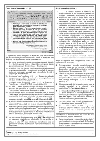 Texto para os itens de 14 a 22 e 29                                        Texto para os itens de 23 a 29
                                                                             1              Um cenário polêmico é embasado no
                                                                                 desencadeamento de um estrondoso processo de
                                                                                 exclusão, diretamente proporcional ao avanço
                                                                             4   tecnológico, cuja projeção futura indica que a
                                                                                 automação do trabalho exigirá cada vez menos
                                                                                 trabalhadores implicados tanto na produção
                                                                             7   propriamente dita quanto no controle da produção.
                                                                                 Baseando-se unicamente nessa perspectiva, pode-se
                                                                                 supor que a sociedade tecnológica seria caracterizada
                                                                            10   por um contexto no qual o trabalho passaria a ser uma
                                                                                 necessidade exclusiva da classe trabalhadora. O
                                                                                 capital, podendo optar por um investimento de porte
                                                                            13   em automação, em informática e em tecnologia de
                                                                                 ponta, cada vez mais barata e acessível, não mais
                                                                                 teria seu funcionamento embasado exclusivamente na
                                                                            16   exploração dos trabalhadores, cada vez mais
                                                                                 exigentes quanto ao valor de sua força de trabalho.
                                                                                 Embora não se possa falar de supressão do trabalho
                                                                            19   assalariado, a verdade é que a posição do trabalhador
                                                                                 se enfraquece, tendo em vista que o trabalho humano
                                                                                 tende a tornar-se cada vez menos necessário para o
                                                                            22   funcionamento do sistema produtivo.
A figura acima mostra uma janela do Word 2007, com um documento                      Gilberto Lacerda Santos. Formação para o trabalho e alfabetização
                                                                                     informática. In: Linhas Críticas, v. 6, n.º 11, jul/dez, 2000 (com adaptações).
em processo de edição. Com relação a essa janela, ao Word 2007 e ao
texto que está sendo editado, julgue os itens a seguir.
                                                                           Julgue os seguintes itens a respeito das idéias e da
14   Os tempos verbais usados nas perguntas apresentadas nas linhas de     organização do texto acima.
     1 a 3 indicam que, na visão do entrevistador, as respostas a essas
                                                                           23    Preserva-se tanto a correção gramatical quanto a
     perguntas independem do entrevistado e são atemporais.
                                                                                 coerência textual ao se empregar o infinitivo
15   O trecho a seguir está coerente com os argumentos apresentados na
                                                                                 desencadear, com função de substantivo, em lugar
     resposta da entrevistada: o conceito mais apropriado de trabalho
                                                                                 do substantivo “desencadeamento” (R.2).
     seria, por assim dizer, uma ação para a reprodução da vida e
     dignificação do ser humano.                                           24    Devido às relações de sentido entre as palavras do
16   O pronome “você”, nas linhas 8, 10, 11 e 12 do texto, tem a função          texto é correta a substituição do pronome “cuja” (R.4)
     de representar um sujeito indeterminado no texto, equivalente, em           pela preposição de para expressar noção de posse
     um texto de redação oficial, à partícula se.                                entre “avanço tecnológico” (R.3-4) e “projeção
17   A função textual do advérbio “então” (R.10) é a de excluir o                futura” (R.4).
     “trabalho que você vende” (R.8) do conceito de trabalho.              25    Mantém-se a noção de voz passiva, assim como a
18   Na linha 13, o sinal indicativo de crase em “àquilo” é resultado da         correção gramatical, ao se substituir “seria
     presença da preposição a, regendo o complemento do verbo                    caracterizada” (R.9) por caracterizaria-se.
     “corresponder” e do pronome demonstrativo aquilo.                     26    O valor de adjetivo do gerúndio em “podendo optar”
19   No documento Word apresentado, sabendo-se que a palavra                     (R.12) fica preservado se essa oração reduzida for
     “Articulação” está formatada em negrito, para que essa formatação           substituída pela subordinada adjetiva correspondente:
     seja desfeita, é suficiente: selecionar essa palavra, pressionar e          que pode optar. Essa substituição manteria a
     manter pressionada a tecla    ¨; teclar B; liberar a tecla ¨.               coerência e a correção gramatical do texto.
20 É possível alterar o tamanho da fonte de uma palavra selecionada no     27    No texto, o aposto “cada vez mais barata e acessível”
   documento Word mostrado por meio do uso dos botões             .              (R.14) qualifica apenas “automação”(R.13).
21 Operando-se apenas com o botão esquerdo do mouse e utilizando-se        28    Caso se substituísse “Embora” (R.18) por Apesar de,
   de recursos disponibilizados na janela do Word mostrada, é possível           a idéia de concessão atribuída a essa oração seria
   alterar para maiúscula, simultaneamente, apenas a primeira letra de           mantida, assim como a correção gramatical do
   todas as palavras do seguinte trecho do documento: “trabalhos que             período.
   não são remunerados, mas que são trabalho” (R.9).
                                                                           Considerando o desenvolvimento das idéias dos dois
22   Ao se pressionar simultaneamente as teclas e§ S , todo o texto        textos anteriores, julgue o item abaixo.
     no documento em edição será selecionado. Se, em seguida, for          29    É correto concluir que a “ressignificação do trabalho”
     clicado o botão      , todo o texto será marcado com uma cor                mencionada no texto contido na janela do Word vem
     previamente definida, criando-se um efeito semelhante ao de um              desencadeando o “estrondoso processo de exclusão”
     marca-texto.                                                                descrito no texto acima.



           – TST / Nome do candidato:
Cargo 2: Analista Judiciário – Área: Administrativa                                                                                                         –2–
 