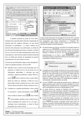 A figura acima ilustra parte de uma página do sítio do TST, acessado
           A planilha mostrada na janela do Excel 2007,
                                                                     por meio do Internet Explorer 6 (IE6), que está sendo executado em
ilustrada acima, apresenta dados referentes à importação de          um computador cujo sistema operacional é o Windows XP.
materiais para três empresas diferentes, em que foram                Considerando essa figura, julgue os itens a seguir acerca do IE6 e de
                                                                     conceitos de Internet e correio eletrônico.
informados as quantidades e os valores unitários dos
materiais. Para armazenar essas informações, as células de           32   Na janela Opções da Internet, que pode ser executada a partir de
                                                                          opção do menu                , é possível encontrar, em uma das
B3 a B5    estão formatadas para número, enquanto as células
                                                                          guias dessa janela, a ferramenta ilustrada a seguir, que permite
de C3 a C5 e de D3 a D5 estão formatadas para moeda. Para                 bloquear a exibição de pop-ups. Por meio de funcionalidades
cada empresa, o valor total da compra de material realizada               disponibilizadas ao se clicar o botão                     , nessa
deve ser obtido pelo produto da quantidade de material                    ferramenta, podem-se especificar endereços de sítios para os quais
                                                                          é permitida a exibição de pop-ups.
importado pelo seu valor unitário em reais.

Com base nessas informações, julgue os itens subseqüentes,
relativos à planilha mostrada e ao Excel 2007.

30   Sabendo-se que a célula D3 está selecionada, para se
     preencher as células de D3 a D5 de acordo com as                33   As páginas que são visitadas na Internet em uma sessão de uso do
     informações apresentadas, é suficiente que seja                      IE6 podem ser armazenadas em uma pasta especial para exibição
                                                                          rápida em uma outra sessão de uso do IE6. O usuário não tem
     realizado o seguinte procedimento: digitar =(B3*C3) e                acesso aos arquivos armazenados nessa pasta, no entanto, é
                                                                          possível definir o tamanho do espaço em disco a ser usado de
     teclar          ; clicar a célula D3; clicar o canto inferior        modo que, quando esse espaço for completamente ocupado, a
                                                                          referida pasta é automaticamente esvaziada.
     direito da célula D3, mantendo o botão do mouse
                                                                     34 No menu             , existe opção que permite enviar o endereço da
     pressionado; arrastar o ponteiro do mouse até o canto
                                                                        página mostrada acima como link em uma mensagem de e-mail.
     inferior direito da célula D5; liberar o botão do mouse.           Dessa forma, clicando esse link, o destinatário do e-mail poderá dar
                                                                        início a procedimento de acesso à referida página do TST.
31   Considere-se o seguinte procedimento: clicar a célula
                                                                     35 Na janela Painel de controle do Windows XP, encontra-se
                                                                        ferramenta que permite especificar o Mozilla Thunderbird como
     C3;   pressionar e manter pressionada a tecla               ;
                                                                        o aplicativo a ser usado para edição de páginas web. Porém, uma
                                                                        página web criada por meio do Mozilla Thunderbird não pode ser
     clicar a célula C5; liberar a tecla         ; clicar o botão       exibida no IE6, porque esses dois aplicativos são incompatíveis.
                                                                     36 O IE6 não permite a proteção do computador contra vírus de
           . Nessa situação, sabendo-se que a célula C6 tem a           Internet, mas disponibiliza ferramenta inicializável por meio do
     mesma formatação das células de C3 a C5, após a                    menu             que permite a proteção contra outros tipos de
                                                                        ameaças, incluindo as denominadas ferramentas de hacking, que,
     realização desse procedimento, a célula C6 ficará                  apesar de não serem vírus nem terem efeitos destrutivos, podem
     preenchida com o valor 2.521,00.                                   provocar danos.


              – TST / Nome do candidato:
Cargo 2: Analista Judiciário – Área: Administrativa                                                                                    –3–
 