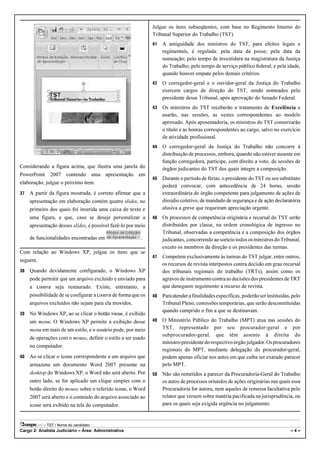 Julgue os itens subseqüentes, com base no Regimento Interno do
                                                                Tribunal Superior do Trabalho (TST).
                                                                41   A antiguidade dos ministros do TST, para efeitos legais e
                                                                     regimentais, é regulada: pela data da posse; pela data da
                                                                     nomeação; pelo tempo de investidura na magistratura da Justiça
                                                                     do Trabalho; pelo tempo de serviço público federal; e pela idade,
                                                                     quando houver empate pelos demais critérios.
                                                                42   O corregedor-geral e o ouvidor-geral da Justiça do Trabalho
                                                                     exercem cargos de direção do TST, sendo nomeados pelo
                                                                     presidente desse Tribunal, após aprovação do Senado Federal.
                                                                43   Os ministros do TST receberão o tratamento de Excelência e
                                                                     usarão, nas sessões, as vestes correspondentes ao modelo
                                                                     aprovado. Após aposentadoria, os ministros do TST conservarão
                                                                     o título e as honras correspondentes ao cargo, salvo no exercício
                                                                     de atividade profissional.
                                                                44   O corregedor-geral da Justiça do Trabalho não concorre à
                                                                     distribuição de processos, embora, quando não estiver ausente em
                                                                     função corregedora, participe, com direito a voto, de sessões de
Considerando a figura acima, que ilustra uma janela do               órgãos judicantes do TST dos quais integre a composição.
PowerPoint 2007 contendo uma apresentação em
                                                                45   Durante o período de férias, o presidente do TST ou seu substituto
elaboração, julgue o próximo item.
                                                                     poderá convocar, com antecedência de 24 horas, sessão
37   A partir da figura mostrada, é correto afirmar que a            extraordinária do órgão competente para julgamento de ações de
     apresentação em elaboração contém quatro slides, no             dissídio coletivo, de mandado de segurança e de ação declaratória
     primeiro dos quais foi inserida uma caixa de texto e            alusiva a greve que requeiram apreciação urgente.
     uma figura, e que, caso se deseje personalizar a           46   Os processos de competência originária e recursal do TST serão
     apresentação desses slides, é possível fazê-lo por meio         distribuídos por classe, na ordem cronológica de ingresso no
                                                                     Tribunal, observadas a competência e a composição dos órgãos
     de funcionalidades encontradas em                     .         judicantes, concorrendo ao sorteio todos os ministros do Tribunal,
                                                                     exceto os membros da direção e os presidentes das turmas.
Com relação ao Windows XP, julgue os itens que se
                                                                47   Competem exclusivamente às turmas do TST julgar, entre outros,
seguem.
                                                                     os recursos de revista interpostos contra decisão em grau recursal
38   Quando devidamente configurado, o Windows XP                    dos tribunais regionais do trabalho (TRTs), assim como os
     pode permitir que um arquivo excluído e enviado para            agravos de instrumento contra as decisões dos presidentes de TRT
     a Lixeira seja restaurado. Existe, entretanto, a                que deneguem seguimento a recurso de revista.
     possibilidade de se configurar a Lixeira de forma que os   48   Para atender a finalidades específicas, poderão ser instituídas, pelo
     arquivos excluídos não sejam para ela movidos.                  Tribunal Pleno, comissões temporárias, que serão desconstituídas
                                                                     quando cumprido o fim a que se destinavam.
39   No Windows XP, ao se clicar o botão Iniciar, é exibido
     um menu. O Windows XP permite a exibição desse             49   O Ministério Público do Trabalho (MPT) atua nas sessões do
     menu em mais de um estilo, e o usuário pode, por meio           TST, representado por seu procurador-geral e por
                                                                     subprocurador-geral, que têm assento à direita do
     de operações com o mouse, definir o estilo a ser usado
                                                                     ministro-presidente do respectivo órgão julgador. Os procuradores
     no computador.
                                                                     regionais do MPT, mediante delegação do procurador-geral,
40   Ao se clicar o ícone correspondente a um arquivo que            podem apenas oficiar nos autos em que caiba ser exarado parecer
     armazena um documento Word 2007 presente na                     pelo MPT.
     desktop do Windows XP, o Word não será aberto. Por         50   Não são remetidos a parecer da Procuradoria-Geral do Trabalho
     outro lado, se for aplicado um clique simples com o             os autos de processos oriundos de ações originárias nas quais essa
     botão direito do mouse sobre o referido ícone, o Word           Procuradoria for autora, nem aqueles de remessa facultativa pelo
     2007 será aberto e o conteúdo do arquivo associado ao           relator que versem sobre matéria pacificada na jurisprudência, ou
     ícone será exibido na tela do computador.                       para os quais seja exigida urgência no julgamento.


           – TST / Nome do candidato:
Cargo 2: Analista Judiciário – Área: Administrativa                                                                                  –4–
 