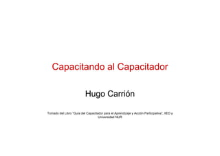 Capacitando al Capacitador

                           Hugo Carrión

Tomado del Libro “Guía del Capacitador para el Aprendizaje y Acción Participativa”, IIED y
                                   Universidad NUR