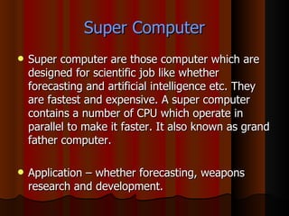 Super Computer Super computer are those computer which are designed for scientific job like whether forecasting and artificial intelligence etc. They are fastest and expensive. A super computer contains a number of CPU which operate in parallel to make it faster. It also known as grand father computer. Application – whether forecasting, weapons research and development. 