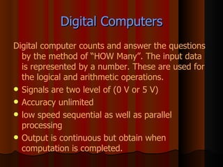 Digital Computers Digital computer counts and answer the questions by the method of “HOW Many”. The input data is represented by a number. These are used for the logical and arithmetic operations. Signals are two level of (0 V or 5 V) Accuracy unlimited low speed sequential as well as parallel processing Output is continuous but obtain when computation is completed. 