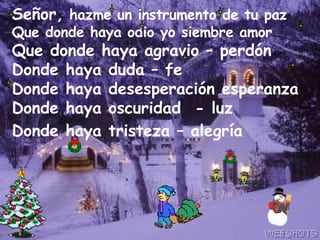 Señor,  hazme un instrumento de tu paz Que donde haya odio yo siembre amor  Que donde haya agravio – perdón  Donde haya duda – fe Donde haya desesperación esperanza Donde haya oscuridad  - luz Donde haya tristeza – alegría   