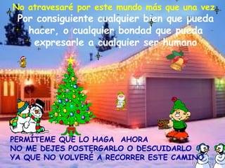 No atravesaré por este mundo más que una vez   Por consiguiente cualquier bien que pueda hacer, o cualquier bondad que pueda expresarle a cualquier ser humano PERMÍTEME QUE LO HAGA  AHORA NO ME DEJES POSTERGARLO O DESCUIDARLO  YA QUE NO VOLVERÉ A RECORRER ESTE CAMINO 