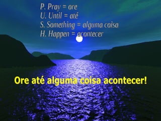 P. Pray = ore U. Until = até S. Something = alguma coisa H. Happen = acontecer Ore até alguma coisa acontecer! 