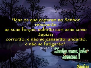 “ Mas os que esperam no Senhor renovarão as suas forças; subirão com asas como águias; correrão, e não se cansarão; andarão, e não se fatigarão” . (Is.40.31) Paulino 