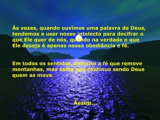 Às vezes, quando ouvimos uma palavra de Deus, tendemos a usar nosso intelecto para decifrar o que Ele quer de nós, quando na verdade o que Ele deseja é apenas nossa obediência e fé.  Em todos os sentidos, exercite a fé que remove montanhas, mas saiba que continua sendo Deus quem as move. Assim... 