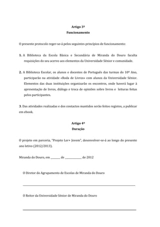 Artigo 3º
Funcionamento
O presente protocolo reger-se-á pelos seguintes princípios de funcionamento:
1. A Biblioteca da Escola Básica e Secundária de Miranda do Douro faculta
requisições do seu acervo aos elementos da Universidade Sénior e comunidade.
2. A Biblioteca Escolar, os alunos e docentes de Português das turmas do 10º Ano,
participarão na atividade «Roda de Livros» com alunos da Universidade Sénior.
Elementos das duas instituições organizarão os encontros, onde haverá lugar à
apresentação de livros, diálogo e troca de opiniões sobre livros e leituras feitas
pelos participantes.
3. Das atividades realizadas e dos contactos mantidos serão feitos registos, a publicar
em ebook.
Artigo 4º
Duração
O projeto em parceria, “Projeto Ler+ Jovem”, desenvolver-se-á ao longo do presente
ano letivo (2012/2013).
Miranda do Douro, em ________ de ______________ de 2012
O Diretor do Agrupamento de Escolas de Miranda do Douro
______________________________________________________________________________________________
O Reitor da Universidade Sénior de Miranda do Douro
________________________________________________________
 