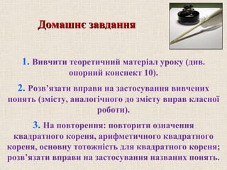 1. Вивчити теоретичний матеріал уроку (див.
опорний конспект 10).
2. Розв’язати вправи на застосування вивчених
понять (змісту, аналогічного до змісту вправ класної
роботи).
3. На повторення: повторити означення
квадратного кореня, арифметичного квадратного
кореня, основну тотожність для квадратного кореня;
розв’язати вправи на застосування названих понять.
Домашнє завданняДомашнє завдання
 