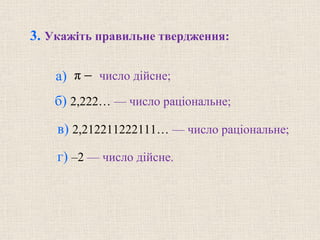π −
в) 2,212211222111… — число раціональне; 
3. Укажіть правильне твердження:
а)   число дійсне; 
б) 2,222… — число раціональне;
г) –2 — число дійсне.
 