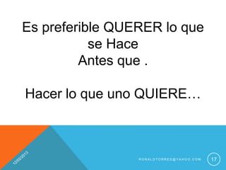 Es preferible QUERER lo que
           se Hace
         Antes que .

Hacer lo que uno QUIERE…



                 RONALDTORRES@YAHOO.COM   17
 