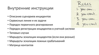 Внутренние инструкции
• Описание сценариев инцидентов
• Сервисные линии и их задачи
• Порядок первичного реагирования
• Порядок регистрации инцидентов в учетной системе
• Типовые случаи
• Маршруты эскалации инцидентов (если они разные)
• Маршруты эскалации ложных срабатываний
• Матрица контактов
 