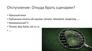 Отступление: Откуда брать сценарии?
• Прошлый опыт
• Публичные отчеты об угрозах: Verizon, Mandiant, Kaspersky, ….
• Коммерческий TI
• Threats data feeds, IoC и т.п.
• ….
 