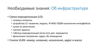 Необходимые знания: Об инфраструктуре
• Схема маршрутизации (L3):
• сетевые сегменты
• устройства L3: название, модель, IP-MAC-FQDN-назначение интерфейсов
• шлюз по умолчанию
• контакт админа
• таблица маршрутизации (если есть доп. маршруты)
• физическое положение: адрес, № помещения
• Список VLAN: номер, название, назначение, адрес и маска
 