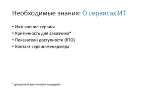 Необходимые знания: О сервисах ИТ
• Назначение сервиса
• Критичность для Заказчика*
• Показатели доступности (RTO)
• Контакт сервис-менеджера
* для расчета критичности инцидента
 