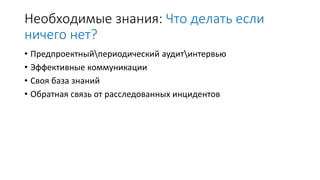 Необходимые знания: Что делать если
ничего нет?
• Предпроектныйпериодический аудитинтервью
• Эффективные коммуникации
• Своя база знаний
• Обратная связь от расследованных инцидентов
 