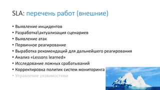 SLA: перечень работ (внешние)
• Выявление инцидентов
• Разработкаактуализация сценариев
• Выявление атак
• Первичное реагирование
• Выработка рекомендаций для дальнейшего реагирования
• Анализ «Lessons learned»
• Исследование ложных срабатываний
• Корректировка политик систем мониторинга
• Управление уязвимостями
 