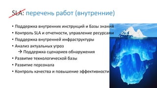 SLA: перечень работ (внутренние)
• Поддержка внутренних инструкций и Базы знаний
• Контроль SLA и отчетности, управление ресурсами
• Поддержка внутренней инфраструктуры
• Анализ актуальных угроз
 Поддержка сценариев обнаружения
• Развитие технологической базы
• Развитие персонала
• Контроль качества и повышение эффективности
 